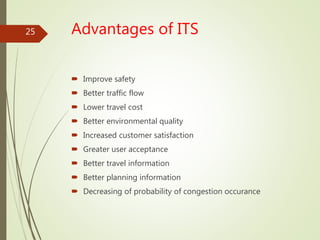 Advantages of ITS
 Improve safety
 Better traffic flow
 Lower travel cost
 Better environmental quality
 Increased customer satisfaction
 Greater user acceptance
 Better travel information
 Better planning information
 Decreasing of probability of congestion occurance
25
 