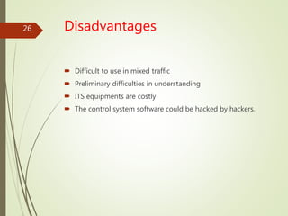 Disadvantages
 Difficult to use in mixed traffic
 Preliminary difficulties in understanding
 ITS equipments are costly
 The control system software could be hacked by hackers.
26
 
