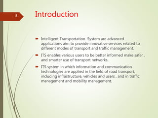 Introduction
 Intelligent Transportation System are advanced
applications aim to provide innovative services related to
different modes of transport and traffic management.
 ITS enables various users to be better informed make safer ,
and smarter use of transport networks.
 ITS system in which information and communication
technologies are applied in the field of road transport,
including infrastructure, vehicles and users , and in traffic
management and mobility management.
3
 