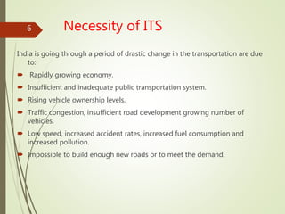 Necessity of ITS
India is going through a period of drastic change in the transportation are due
to:
 Rapidly growing economy.
 Insufficient and inadequate public transportation system.
 Rising vehicle ownership levels.
 Traffic congestion, insufficient road development growing number of
vehicles.
 Low speed, increased accident rates, increased fuel consumption and
increased pollution.
 Impossible to build enough new roads or to meet the demand.
6
 