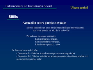 Enfermedades de Transmisión Sexual
Sífilis
Actuación sobre parejas sexuales
Sólo se transmite en caso de lesiones sifilíticas mucocutáneas,
son raras pasado un año de la infección
Períodos de riesgo de contagio:
Lúes primaria: 3 meses,
Lúes secundaria: 6 meses,
Lúes latente precoz: 1 año
- Contactos de < 90 días: tratarlos (aunque sean seronegativos)
- Contactos de > 90 días: estudiarlos serológicamente, si no fuera posible o el
seguimiento incierto, tratar
En Lúes de menos de 1 año:
Ulcera genital
 