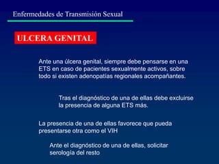 Enfermedades de Transmisión Sexual
ULCERA GENITAL
Ante una úlcera genital, siempre debe pensarse en una
ETS en caso de pacientes sexualmente activos, sobre
todo si existen adenopatías regionales acompañantes.
La presencia de una de ellas favorece que pueda
presentarse otra como el VIH
Tras el diagnóstico de una de ellas debe excluirse
la presencia de alguna ETS más.
Ante el diagnóstico de una de ellas, solicitar
serología del resto
 