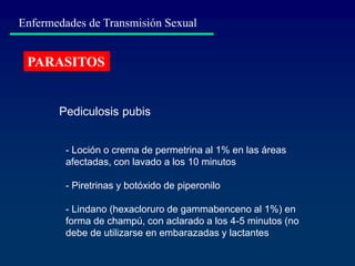 Enfermedades de Transmisión Sexual
PARASITOS
- Loción o crema de permetrina al 1% en las áreas
afectadas, con lavado a los 10 minutos
- Piretrinas y botóxido de piperonilo
- Lindano (hexacloruro de gammabenceno al 1%) en
forma de champú, con aclarado a los 4-5 minutos (no
debe de utilizarse en embarazadas y lactantes
Pediculosis pubis
 