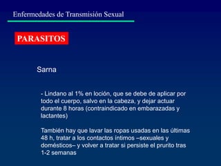 Enfermedades de Transmisión Sexual
PARASITOS
- Lindano al 1% en loción, que se debe de aplicar por
todo el cuerpo, salvo en la cabeza, y dejar actuar
durante 8 horas (contraindicado en embarazadas y
lactantes)
También hay que lavar las ropas usadas en las últimas
48 h, tratar a los contactos íntimos –sexuales y
domésticos– y volver a tratar si persiste el prurito tras
1-2 semanas
Sarna
 