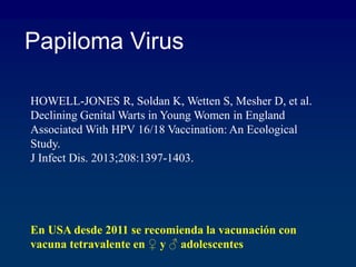 HOWELL-JONES R, Soldan K, Wetten S, Mesher D, et al.
Declining Genital Warts in Young Women in England
Associated With HPV 16/18 Vaccination: An Ecological
Study.
J Infect Dis. 2013;208:1397-1403.
Papiloma Virus
En USA desde 2011 se recomienda la vacunación con
vacuna tetravalente en ♀ y ♂ adolescentes
 