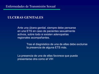 Enfermedades de Transmisión Sexual
ULCERAS GENITALES
Ante una úlcera genital, siempre debe pensarse
en una ETS en caso de pacientes sexualmente
activos, sobre todo si existen adenopatías
regionales acompañantes.
La presencia de una de ellas favorece que pueda
presentarse otra como el VIH
Tras el diagnóstico de una de ellas debe excluirse
la presencia de alguna ETS más.
 