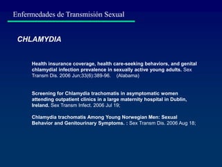 Enfermedades de Transmisión Sexual
CHLAMYDIA
Health insurance coverage, health care-seeking behaviors, and genital
chlamydial infection prevalence in sexually active young adults. Sex
Transm Dis. 2006 Jun;33(6):389-96. (Alabama)
Screening for Chlamydia trachomatis in asymptomatic women
attending outpatient clinics in a large maternity hospital in Dublin,
Ireland. Sex Transm Infect. 2006 Jul 19;
Chlamydia trachomatis Among Young Norwegian Men: Sexual
Behavior and Genitourinary Symptoms. : Sex Transm Dis. 2006 Aug 18;
 