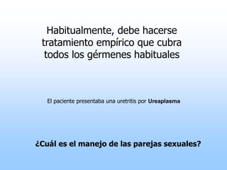Habitualmente, debe hacerse
tratamiento empírico que cubra
todos los gérmenes habituales
El paciente presentaba una uretritis por Ureaplasma
¿Cuál es el manejo de las parejas sexuales?
 