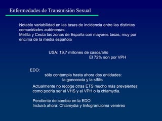 Actualmente no recoge otras ETS mucho más prevalentes
como podria ser el VHS y el VPH o la chlamydia.
Pendiente de cambio en la EDO
Incluirá ahora: Chlamydia y linfogranuloma venéreo
Enfermedades de Transmisión Sexual
Notable variabilidad en las tasas de incidencia entre las distintas
comunidades autónomas.
Melilla y Ceuta las zonas de España con mayores tasas, muy por
encima de la media española
EDO:
sólo contempla hasta ahora dos entidades:
la gonococia y la sífilis
USA: 19,7 millones de casos/año
El 72% son por VPH
 