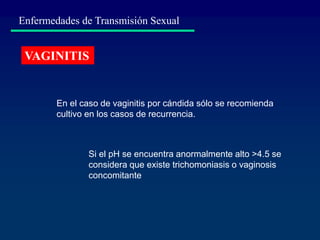 Enfermedades de Transmisión Sexual
VAGINITIS
En el caso de vaginitis por cándida sólo se recomienda
cultivo en los casos de recurrencia.
Si el pH se encuentra anormalmente alto >4.5 se
considera que existe trichomoniasis o vaginosis
concomitante
 