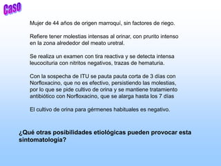 Mujer de 44 años de origen marroquí, sin factores de riego.
Refiere tener molestias intensas al orinar, con prurito intenso
en la zona alrededor del meato uretral.
Se realiza un examen con tira reactiva y se detecta intensa
leucocituria con nitritos negativos, trazas de hematuria.
Con la sospecha de ITU se pauta pauta corta de 3 días con
Norfloxacino, que no es efectivo, persistiendo las molestias,
por lo que se pide cultivo de orina y se mantiene tratamiento
antibiótico con Norfloxacino, que se alarga hasta los 7 días
El cultivo de orina para gérmenes habituales es negativo.
¿Qué otras posibilidades etiológicas pueden provocar esta
sintomatología?
 