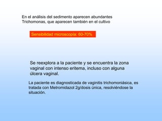 En el análisis del sedimento aparecen abundantes
Trichomonas, que aparecen también en el cultivo
Se reexplora a la paciente y se encuentra la zona
vaginal con intenso eritema, incluso con alguna
úlcera vaginal.
La paciente es diagnosticada de vaginitis trichomoniásica, es
tratada con Metromidazol 2g/dosis única, resolviéndose la
situación.
Sensibilidad microscopía: 60-70%
 