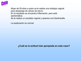 Mujer de 29 años a quien se le realiza una citología vaginal
para despistaje de cáncer de cérvix.
En el resultado se encuentra inflamación, pero está
asintomática.
Se le realiza un exudado vaginal y aparece una Gardnerella.
La exploración es normal.
¿Cuál es la actitud más apropiada en este caso?
 