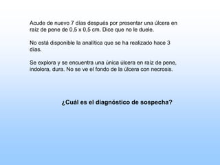 Acude de nuevo 7 días después por presentar una úlcera en
raíz de pene de 0,5 x 0,5 cm. Dice que no le duele.
No está disponible la analítica que se ha realizado hace 3
días.
Se explora y se encuentra una única úlcera en raíz de pene,
indolora, dura. No se ve el fondo de la úlcera con necrosis.
¿Cuál es el diagnóstico de sospecha?
 