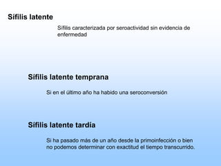 Sífilis latente tardía
Si ha pasado más de un año desde la primoinfección o bien
no podemos determinar con exactitud el tiempo transcurrido.
Sífilis latente
Sífilis caracterizada por seroactividad sin evidencia de
enfermedad
Sífilis latente temprana
Si en el último año ha habido una seroconversión
 