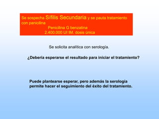 Se sospecha Sífilis Secundaria y se pauta tratamiento
con panicilina
Penicilina G benzatina
2.400.000 UI IM. dosis única
Se solicita analítica con serología.
Puede plantearse esperar, pero además la serología
permite hacer el seguimiento del éxito del tratamiento.
¿Debería esperarse el resultado para iniciar el tratamiento?
 