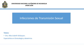 Tutora:
• Dra. Alba Lisbeth Velásquez .
Especialista en Ginecología y obstetricia.
UNIVERSIDAD NACIONAL AUTÓNOMA DE NICARAGUA
UNAN LEÓN
Infecciones de Transmisión Sexual
 