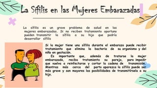 La Sífilis en las Mujeres Embarazadas
La sífilis es un grave problema de salud en las
mujeres embarazadas. Si no reciben tratamiento oportuno
pueden transmitir la sífilis a su hijo que podría
desarrollar sífilis
Si la mujer tiene una sífilis durante el embarazo puede recibir
tratamiento que elimina la bacteria de su organismo y del
niño en gestación.
Es importante que, además de tratarse la mujer
embarazada, reciba tratamiento su pareja, para impedir
que vuelva a reinfectarse y cortar la cadena de transmisión.
Mientras más cerca del parto aparezca la sífilis puede ser
más grave y son mayores las posibilidades de transmitírsela a su
hijo.
 