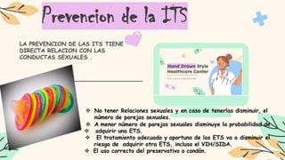 Prevencion de la ITS
LA PREVENCION DE LAS ITS TIENE
DIRECTA RELACION CON LAS
CONDUCTAS SEXUALES .
 No tener Relaciones sexuales y en caso de tenerlas disminuir, el
número de parejas sexuales.
 A menor número de parejas sexuales disminuye la probabilidad de
 adquirir una ETS.
 El tratamiento adecuado y oportuno de las ETS va a disminuir el
riesgo de adquirir otra ETS, incluso el VIH/SIDA.
 El uso correcto del preservativo o condón.
 