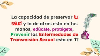 La capacidad de preservar tu
salud y la de otros esta en tus
manos, edúcate, protégete,
Prevenir las Enfermedades de
Transmisión Sexual está en TI
 