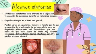  Irritaciones constantes en la entrada de la vagina con ardor
y sensación de quemadura durante las relaciones sexuales.
 Pequeñas verrugas en el área ano genital .
 Pueden variar en apariencia, número y tamaño por lo que
se necesita de la asistencia de un especialista para su
diagnóstico. Alteraciones del Papanicolaou que nos
habla de que en el cuello del útero hay lesiones
escamosas Intraepiteliales (zonas infectadas por VPH, que
pueden provocar cáncer).
Algunos síntomas
 