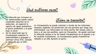 ● La infección por tricomas en
las embarazadas puede causar
resultados adversos en el
embarazo, en especial la
ruptura de aguas prematura,
el parto prematuro y el peso
bajo al nacer.
● Se ha observado que la
tricomoniasis aumenta la
vulnerabilidad a propagar o
contraer otras ITS, incluida
la infección por el VIH.
¿Qué problemas causa?
¿Cómo se transmite?
La tricomoniasis se puede contraer a través de las relaciones
sexuales vaginales sin protección con una persona que tenga esa
enfermedad. Las infecciones en otras partes del cuerpo como la
boca y el ano son posibles, pero no frecuentes. Se puede contraer
la infección incluso si se ha tenido tricomoniasis en el pasado y se
ha recibido tratamiento. La tricomoniasis puede transmitirse
también a un niño durante el parto.
 