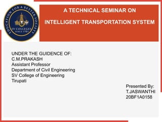 A TECHNICAL SEMINAR ON
INTELLIGENT TRANSPORTATION SYSTEM
UNDER THE GUIDENCE OF:
C.M.PRAKASH
Assistant Professor
Department of Civil Engineering
SV College of Engineering
Tirupati
Presented By:
T.JASWANTHI
20BF1A0158
 