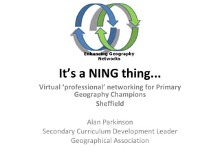 It’s a NING thing... Virtual ‘professional’ networking for Primary Geography Champions Sheffield Alan Parkinson Secondary Curriculum Development Leader Geographical Association 