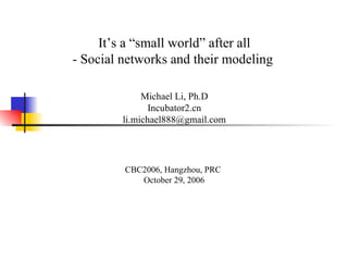 It’s a “small world” after all - Social networks and their modeling  Michael Li, Ph.D Incubator2.cn [email_address] CBC2006, Hangzhou, PRC  October 29, 2006 