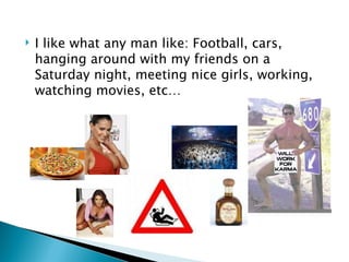 I like what any man like: Football, cars, hanging around with my friends on a Saturday night, meeting nice girls, working, watching movies, etc… 