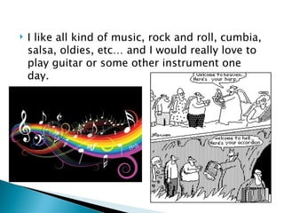 I like all kind of music, rock and roll, cumbia, salsa, oldies, etc… and I would really love to play guitar or some other instrument one day. 