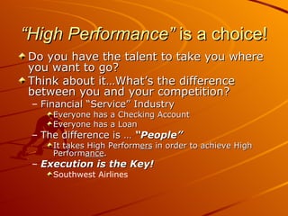 “ High Performance”  is a choice! Do you have the talent to take you where you want to go? Think about it…What’s the difference between you and your competition? Financial “Service” Industry Everyone has a Checking Account Everyone has a Loan The difference is …  “People” It takes High Perform ers  in order to achieve High Perform ance . Execution is the Key! Southwest Airlines 