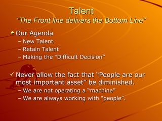 Talent “The Front line delivers the Bottom Line” Our Agenda New Talent  Retain Talent Making the “Difficult Decision” Never allow the fact that “People are our most important asset” be diminished. We are not operating a “machine” We are always working with “people”. 