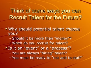Think of some ways you can Recruit Talent for the Future? Why should potential talent choose you? Should it be more than “money”? When do you recruit for talent? Is it an “event” or a “process”? You are always “hiring” talent? You must be ready to “not add to staff” 