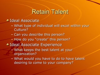 Retain Talent Ideal Associate What type of individual will excel within your Culture? Can you describe this person? How do you “create” this person? Ideal Associate Experience What keeps the best talent at your organization? What would you have to do to have talent desiring to come to your company? 