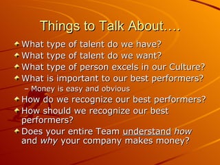 Things to Talk About…. What type of talent do we have? What type of talent do we want? What type of person excels in our Culture? What is important to our best performers? Money is easy and obvious How do we recognize our best performers? How should we recognize our best performers? Does your entire Team  understand   how  and  why  your company makes money? 
