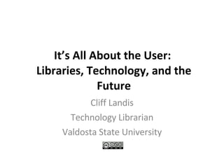 It’s All About the User:  Libraries, Technology, and the Future Cliff Landis Technology Librarian Valdosta State University 