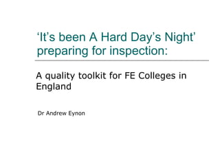 ‘ It’s been A Hard Day’s Night’ preparing for inspection:  A quality toolkit for FE Colleges in England Dr Andrew Eynon 