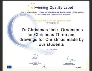 Prof. DUMA CORNEL LUCIAN, MEMELIS ELENA , POPA LAURA , GHERA LIDIA
               SCOALA SPECIALA CARANSEBES, Romania


                is awarded with the eTwinning Quality Label
                              For the project:



It's Christmas time -Ornaments
     for Christmas Three and
drawings for Christmas made by
           our students
                                   01.02.2009




             Simona Velea
        National Support Service                     Marc Durando
                Romania                           Central Support Service
 