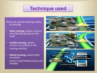 Technique used
There are several existing modes
of sensing:
• static sensing, where sensors
are statically placed on the
road,
• mobile sensing, where
sensors are placed in the
moving vehicles
• hybrid sensing, where both
in-vehicle
and on-road infrastructure are
needed
 