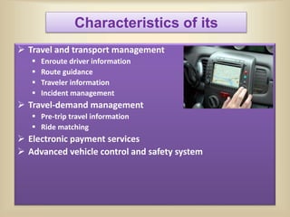 Characteristics of its
 Travel and transport management
 Enroute driver information
 Route guidance
 Traveler information
 Incident management
 Travel-demand management
 Pre-trip travel information
 Ride matching
 Electronic payment services
 Advanced vehicle control and safety system
 