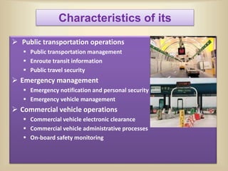  Public transportation operations
 Public transportation management
 Enroute transit information
 Public travel security
 Emergency management
 Emergency notification and personal security
 Emergency vehicle management
 Commercial vehicle operations
 Commercial vehicle electronic clearance
 Commercial vehicle administrative processes
 On-board safety monitoring
Characteristics of its
 