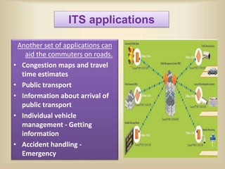 ITS applications
Another set of applications can
aid the commuters on roads.
• Congestion maps and travel
time estimates
• Public transport
• Information about arrival of
public transport
• Individual vehicle
management - Getting
information
• Accident handling -
Emergency
 