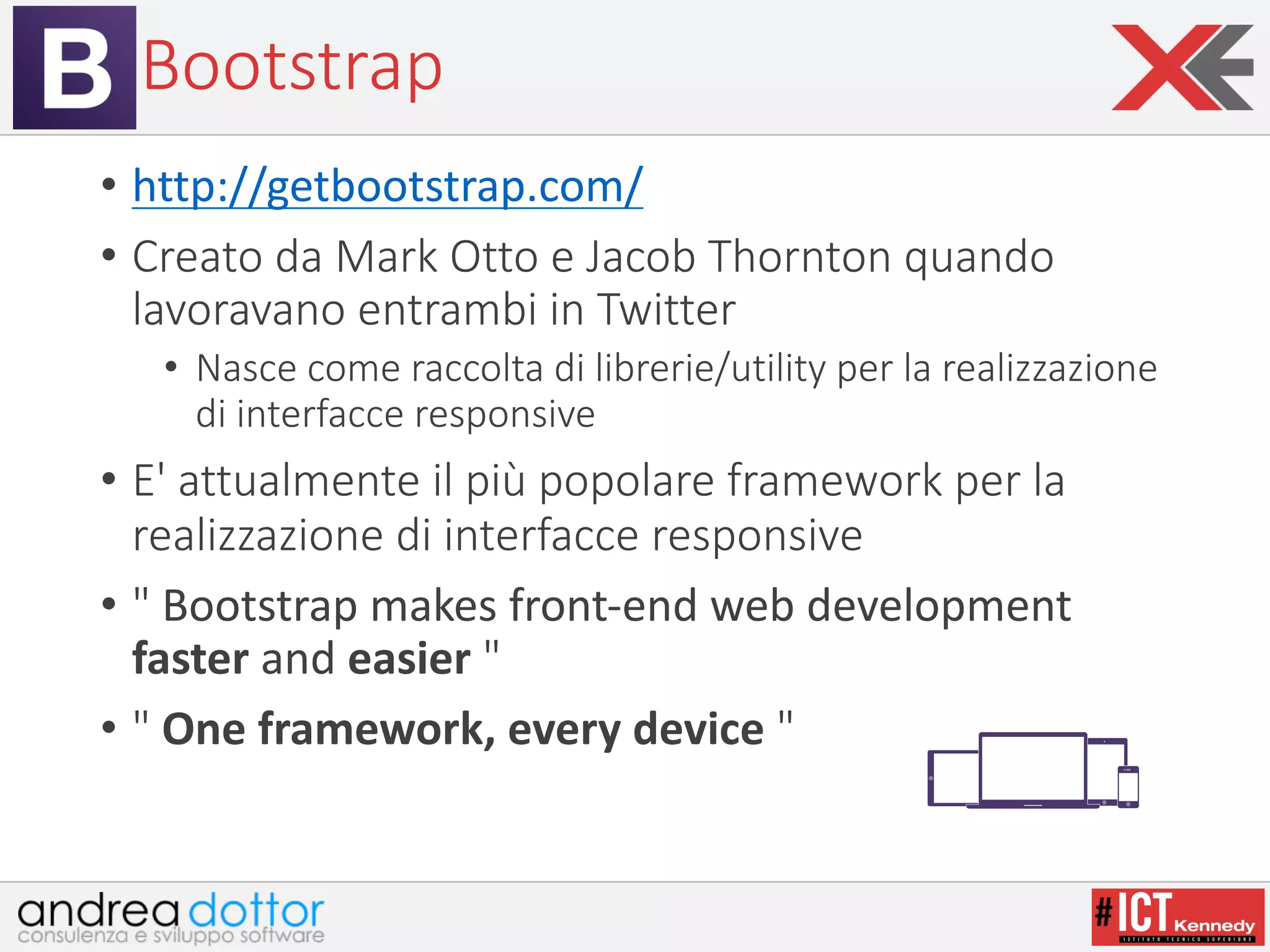 Bootstrap
• http://getbootstrap.com/
• Creato	da	Mark	Otto	e	Jacob	Thornton	quando	
lavoravano	entrambi	in	Twitter
• Nasce	come	raccolta	di	librerie/utility	per	la	realizzazione	
di	interfacce	responsive
• E'	attualmente	il	più	popolare	framework per	la	
realizzazione	di	interfacce	responsive
• " Bootstrap	makes	front-end	web	development	
faster and	easier	"
• " One	framework,	every	device	"
 