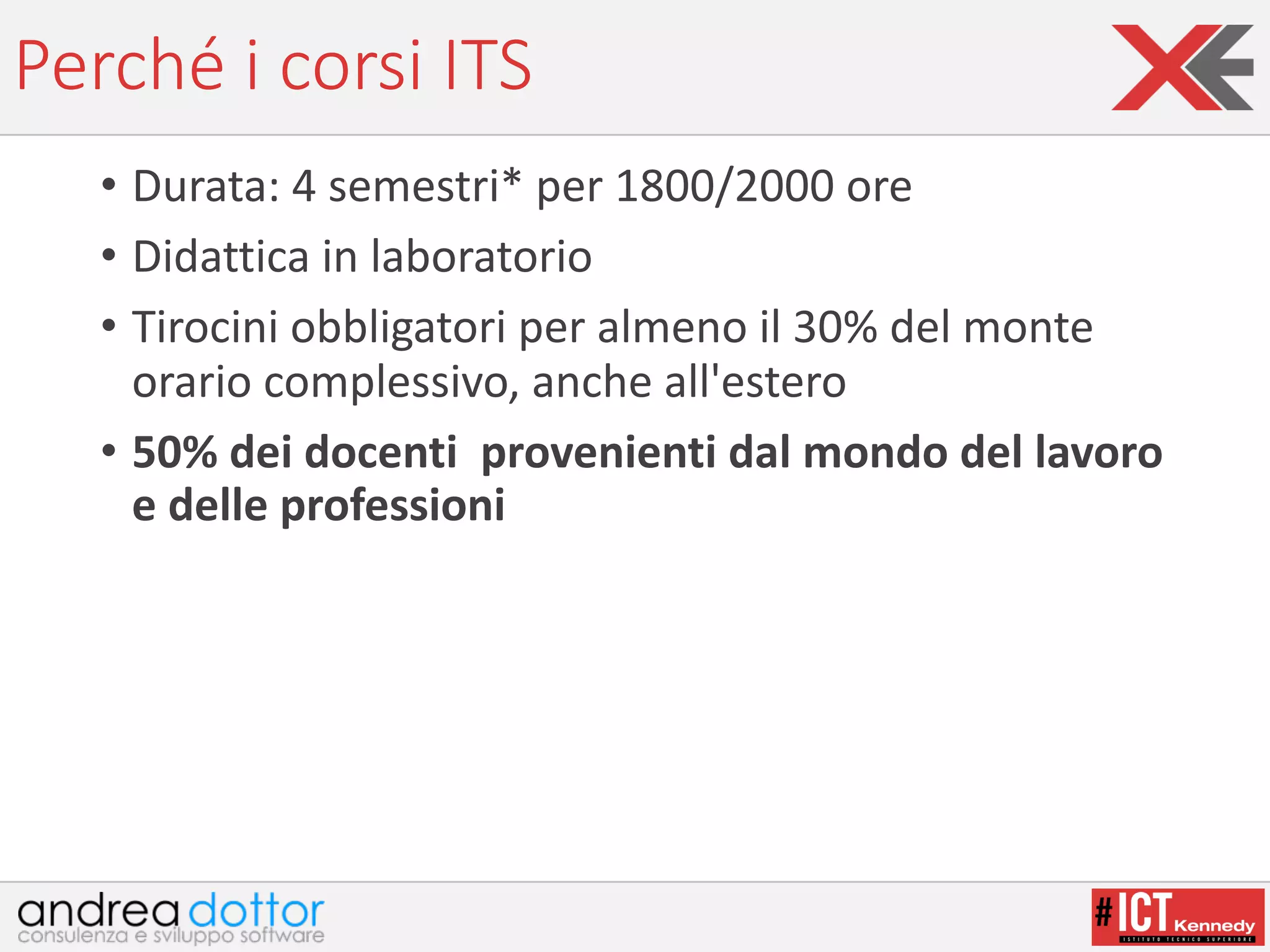 Perché	i	corsi	ITS
• Durata:	4	semestri* per	1800/2000	ore
• Didattica	in	laboratorio
• Tirocini	obbligatori	per	almeno	il	30%	del	monte	
orario	complessivo,	anche	all'estero
• 50%	dei	docenti provenienti	dal	mondo	del	lavoro	
e	delle	professioni
 