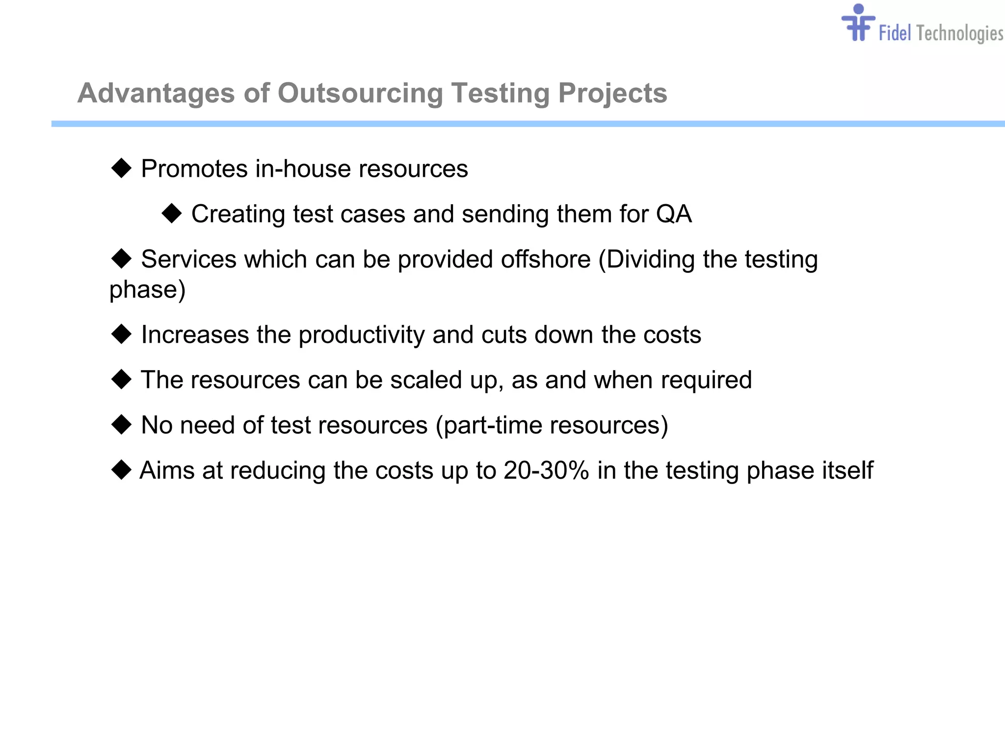Advantages of Outsourcing Testing Projects

   Promotes in-house resources
       Creating test cases and sending them for QA
   Services which can be provided offshore (Dividing the testing
  phase)
   Increases the productivity and cuts down the costs
   The resources can be scaled up, as and when required
   No need of test resources (part-time resources)
   Aims at reducing the costs up to 20-30% in the testing phase itself




                                Confidential                          Slide 10
 