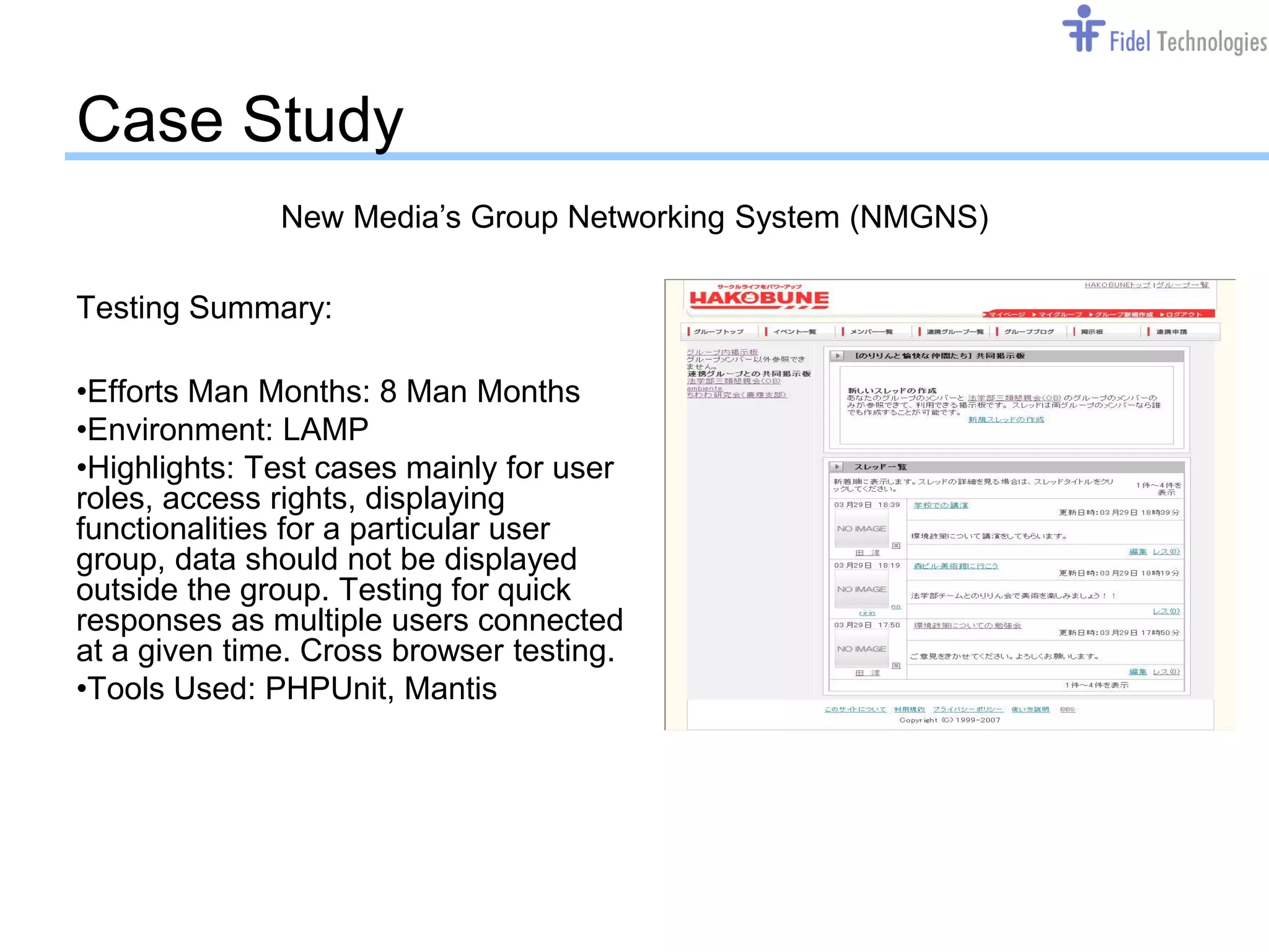 Case Study
              New Media’s Group Networking System (NMGNS)

Testing Summary:

•Efforts Man Months: 8 Man Months
•Environment: LAMP
•Highlights: Test cases mainly for user
roles, access rights, displaying
functionalities for a particular user
group, data should not be displayed
outside the group. Testing for quick
responses as multiple users connected
at a given time. Cross browser testing.
•Tools Used: PHPUnit, Mantis




                                  Confidential              Slide 11
 