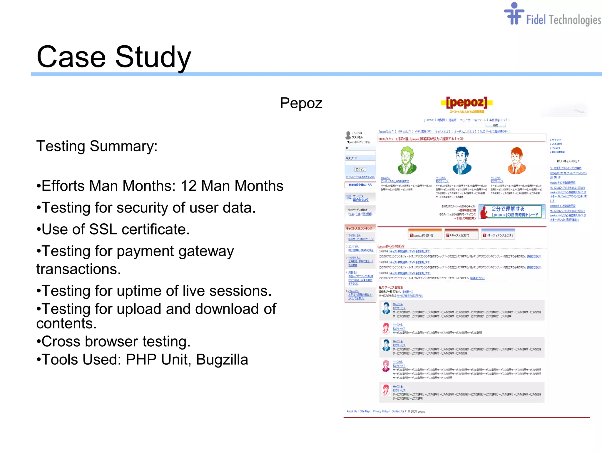 Case Study
                                    Pepoz

Testing Summary:

•Efforts Man Months: 12 Man Months
•Testing for security of user data.
•Use of SSL certificate.
•Testing for payment gateway
transactions.
•Testing for uptime of live sessions.
•Testing for upload and download of
contents.
•Cross browser testing.
•Tools Used: PHP Unit, Bugzilla




                                  Confidential   Slide 12
 