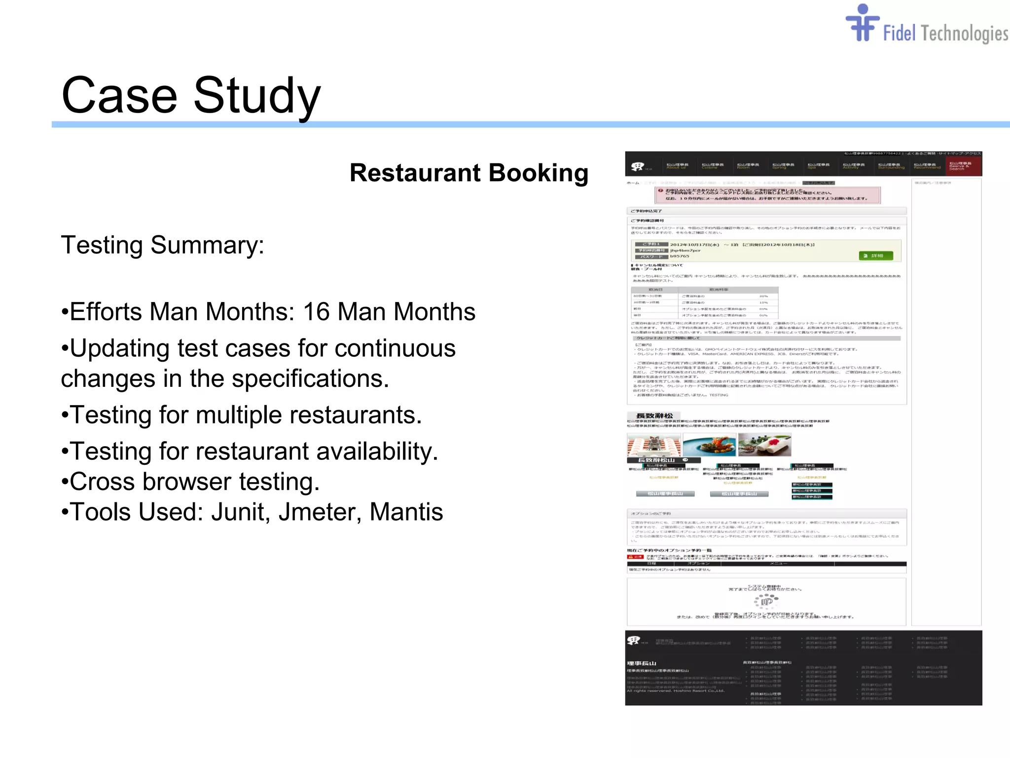 Case Study
                         Restaurant Booking

Testing Summary:

•Efforts Man Months: 16 Man Months
•Updating test cases for continuous
changes in the specifications.
•Testing for multiple restaurants.
•Testing for restaurant availability.
•Cross browser testing.
•Tools Used: Junit, Jmeter, Mantis




                                  Confidential   Slide 13
 