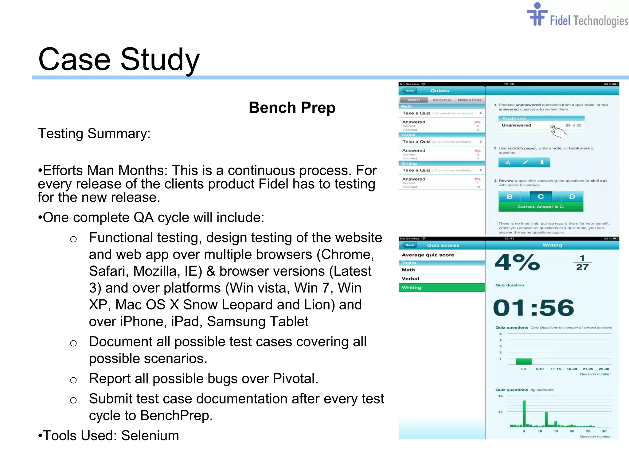 Case Study
                                  Bench Prep
Testing Summary:

•Efforts Man Months: This is a continuous process. For
every release of the clients product Fidel has to testing
for the new release.
•One complete QA cycle will include:
      o Functional testing, design testing of the website
         and web app over multiple browsers (Chrome,
         Safari, Mozilla, IE) & browser versions (Latest
         3) and over platforms (Win vista, Win 7, Win
         XP, Mac OS X Snow Leopard and Lion) and
         over iPhone, iPad, Samsung Tablet
      o Document all possible test cases covering all
         possible scenarios.
      o Report all possible bugs over Pivotal.
      o Submit test case documentation after every test
         cycle to BenchPrep.
•Tools Used: Selenium
                                       Confidential         Slide 14
 